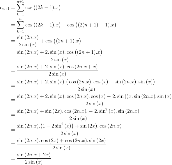 Un exercice que j'ai trouvé sur facebook Gif.latex?\begin{align*}c_{n+1}&=\sum_{k=1}^{n+1}\cos{\big((2k-1).x\big)}\\&=\sum_{k=1}^{n}\cos{\big((2k-1).x\big)}+\cos{\big((2(n+1)-1).x\big)}\\&=\frac{\sin{(2n.x)}}{2\sin{(x)}}+\cos{\big((2n+1).x\big)}\\&=\frac{\sin{(2n.x)}+2.\sin{(x)}.\cos{\big((2n+1).x\big)}}{2\sin{(x)}}\\&=\frac{\sin{(2n.x)}+2.\sin{(x)}.\cos{(2n.x+x)}}{2\sin{(x)}}\\&=\frac{\sin{(2n.x)}+2.\sin{(x)}.\big(\cos{(2n.x)}.\cos{(x)}-\sin{(2n.x)}.\sin{(x)}\big)}{2\sin{(x)}}\\&=\frac{\sin{(2n.x)}+2.\sin{(x)}.\cos{(2n.x)}.\cos{(x)}-2.\sin{()x}.\sin{(2n.x)}.\sin{(x)}}{2\sin{(x)}}\\&=\frac{\sin{(2n.x)}+\sin{(2x)}.\cos{(2n.x)}.-2.\sin^2{(x)}.\sin{(2n.x)}}{2\sin{(x)}}\\&=\frac{\sin{(2n.x)}.\big(1-2\sin^2{(x)}\big)+\sin{(2x)}.\cos{(2n.x)}}{2\sin{(x)}}\\&=\frac{\sin{(2n.x)}.\cos{(2x)}+\cos{(2n.x)}.\sin{(2x)}}{2\sin{(x)}}\\&=\frac{\sin{(2n